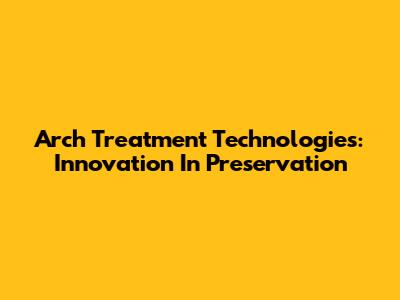 Arch Treatment Technologies: Innovation In Preservation