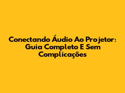 Conectando Áudio Ao Projetor: Guia Completo E Sem Complicações