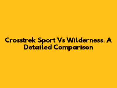 Crosstrek Sport Vs Wilderness: A Detailed Comparison