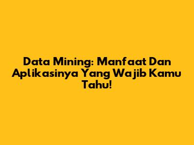 Data Mining: Manfaat Dan Aplikasinya Yang Wajib Kamu Tahu!