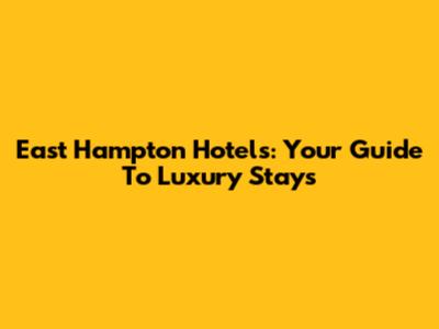 East Hampton Hotels: Your Guide To Luxury Stays