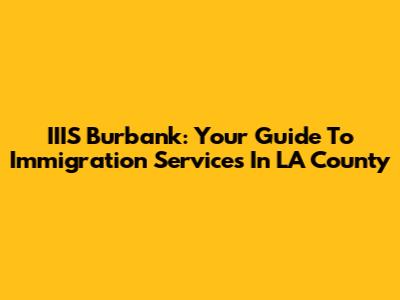 IIIS Burbank: Your Guide To Immigration Services In LA County