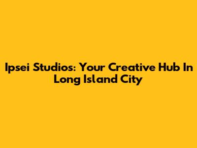 Ipsei Studios: Your Creative Hub In Long Island City