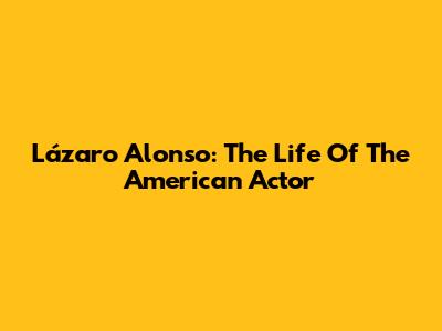 Lázaro Alonso: The Life Of The American Actor